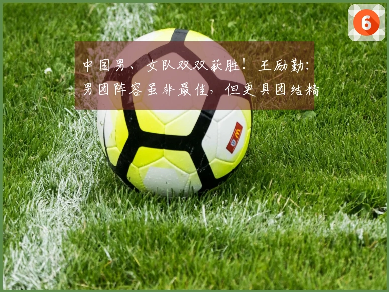 中国男、女队双双获胜！王励勤：男团阵容虽非最佳，但更具团结精神